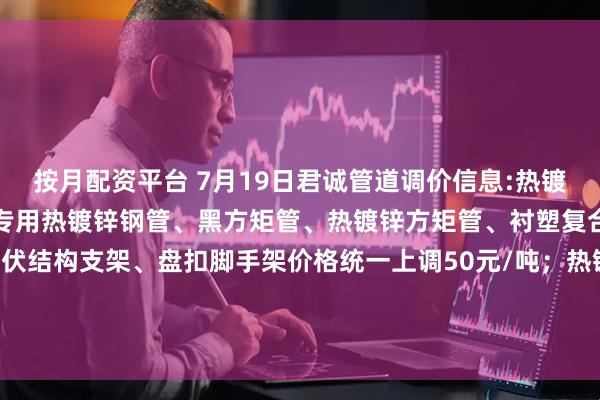 按月配资平台 7月19日君诚管道调价信息:热镀锌圆管、直缝焊管、燃气专用热镀锌钢管、黑方矩管、热镀锌方矩管、衬塑复合管、大棚椭圆管、光伏结构支架、盘扣脚手架价格统一上调50元/吨；热镀锌无缝管执行2024年7月17日价格；涂塑复合管、预涂覆热浸锌钢管执行2025年1月9日政策。