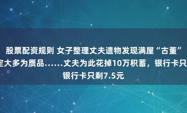 股票配资规则 女子整理丈夫遗物发现满屋“古董”，经鉴定大多为赝品……丈夫为此花掉10万积蓄，银行卡只剩7.5元