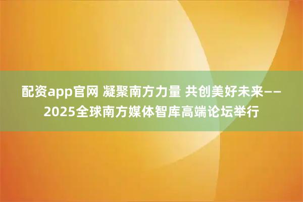 配资app官网 凝聚南方力量 共创美好未来——2025全球南方媒体智库高端论坛举行