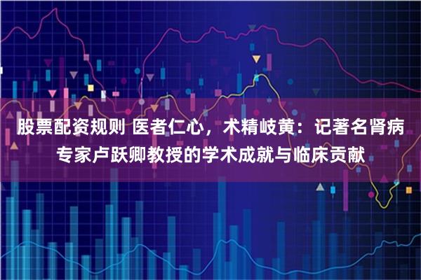 股票配资规则 医者仁心，术精岐黄：记著名肾病专家卢跃卿教授的学术成就与临床贡献