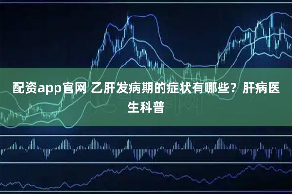 配资app官网 乙肝发病期的症状有哪些？肝病医生科普