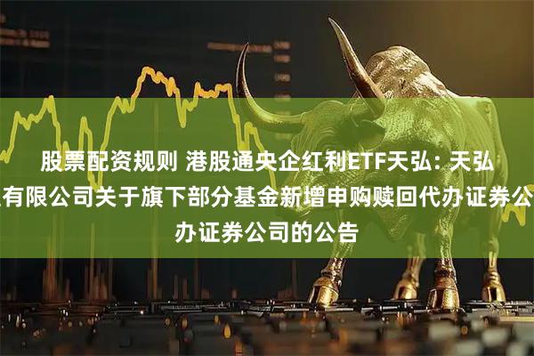 股票配资规则 港股通央企红利ETF天弘: 天弘基金管理有限公司关于旗下部分基金新增申购赎回代办证券公司的公告