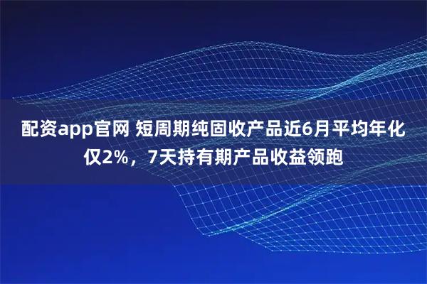 配资app官网 短周期纯固收产品近6月平均年化仅2%，7天持有期产品收益领跑