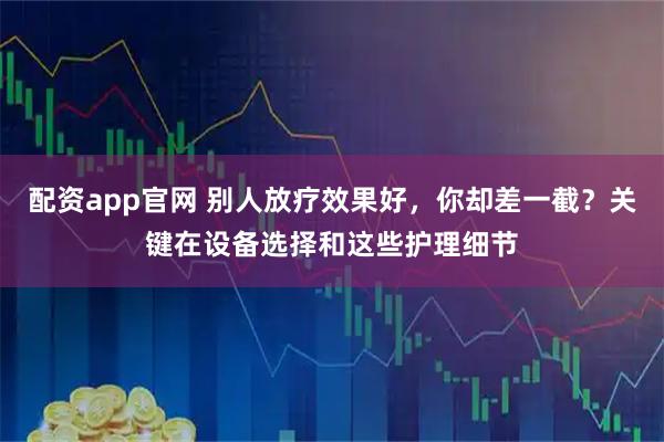 配资app官网 别人放疗效果好，你却差一截？关键在设备选择和这些护理细节