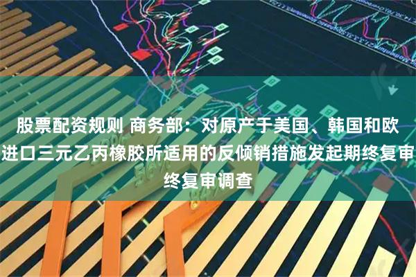 股票配资规则 商务部：对原产于美国、韩国和欧盟的进口三元乙丙橡胶所适用的反倾销措施发起期终复审调查