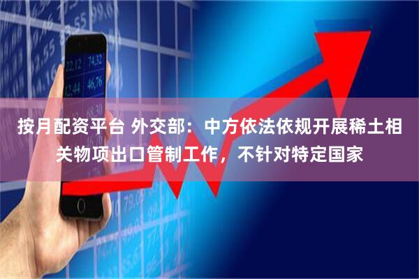 按月配资平台 外交部：中方依法依规开展稀土相关物项出口管制工作，不针对特定国家