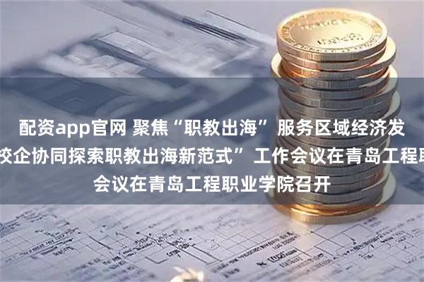 配资app官网 聚焦“职教出海” 服务区域经济发展  青岛市“校企协同探索职教出海新范式” 工作会议在青岛工程职业学院召开