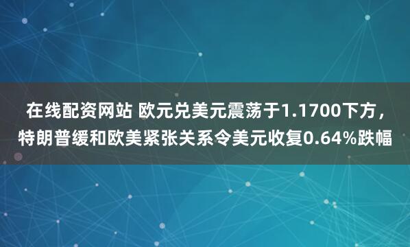 在线配资网站 欧元兑美元震荡于1.1700下方，特朗普缓和欧美紧张关系令美元收复0.64%跌幅