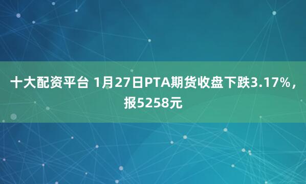 十大配资平台 1月27日PTA期货收盘下跌3.17%，报5258元