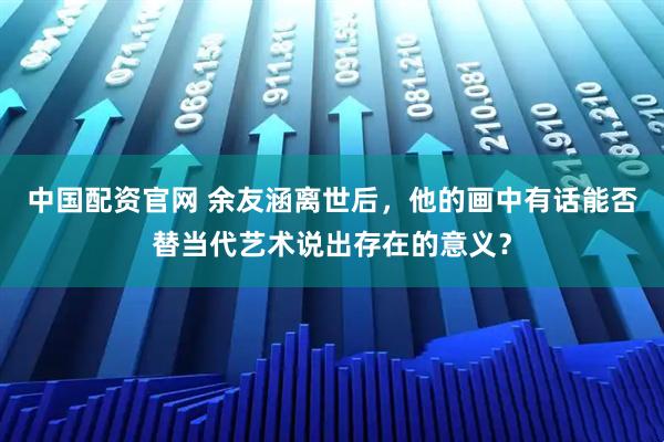 中国配资官网 余友涵离世后，他的画中有话能否替当代艺术说出存在的意义？