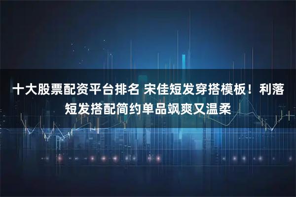 十大股票配资平台排名 宋佳短发穿搭模板！利落短发搭配简约单品飒爽又温柔