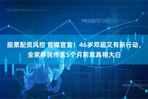 股票配资风控 官媒官宣！46岁邓超又有新行动，全家移民传言5个月前就真相大白