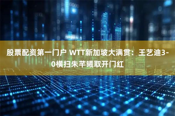 股票配资第一门户 WTT新加坡大满贯：王艺迪3-0横扫朱芊曦取开门红