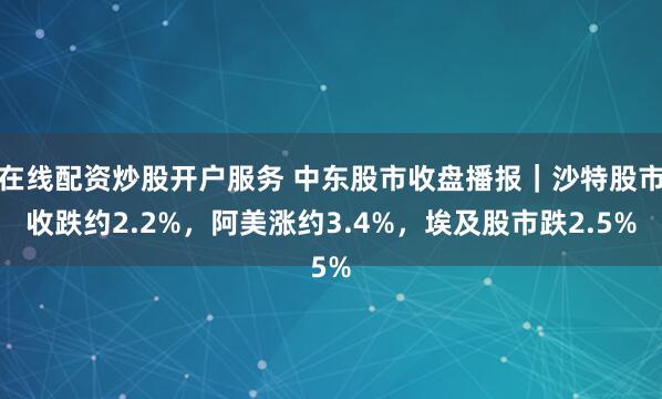 在线配资炒股开户服务 中东股市收盘播报｜沙特股市收跌约2.2%，阿美涨约3.4%，埃及股市跌2.5%