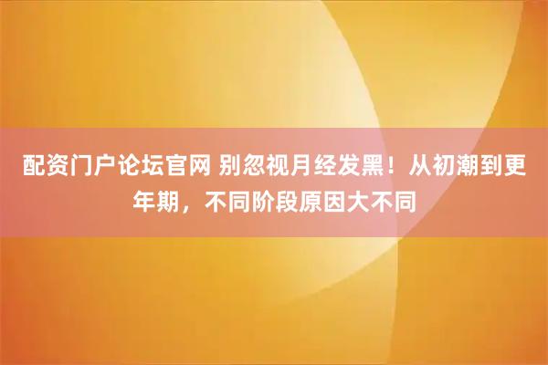 配资门户论坛官网 别忽视月经发黑！从初潮到更年期，不同阶段原因大不同