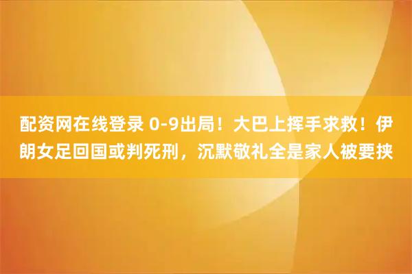 配资网在线登录 0-9出局！大巴上挥手求救！伊朗女足回国或判死刑，沉默敬礼全是家人被要挟