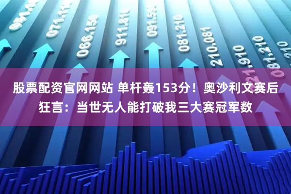 股票配资官网网站 单杆轰153分！奥沙利文赛后狂言：当世无人能打破我三大赛冠军数