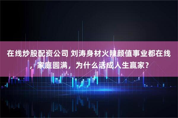 在线炒股配资公司 刘涛身材火辣颜值事业都在线，家庭圆满，为什么活成人生赢家？
